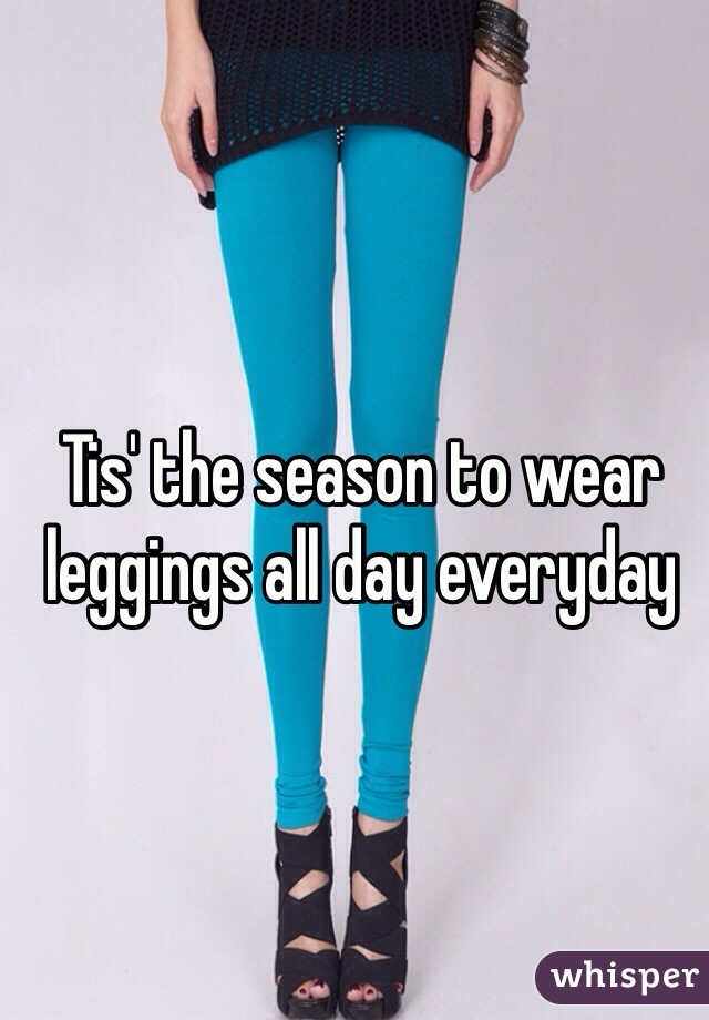 Tis' the season to wear leggings all day everyday 