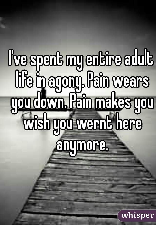 I've spent my entire adult life in agony. Pain wears you down. Pain makes you wish you wernt here anymore.