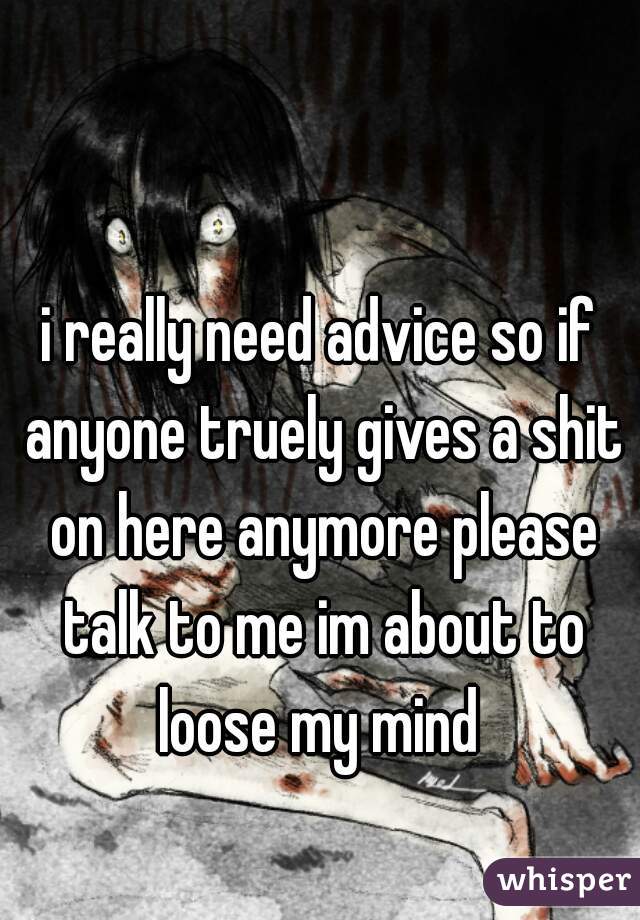 i really need advice so if anyone truely gives a shit on here anymore please talk to me im about to loose my mind 