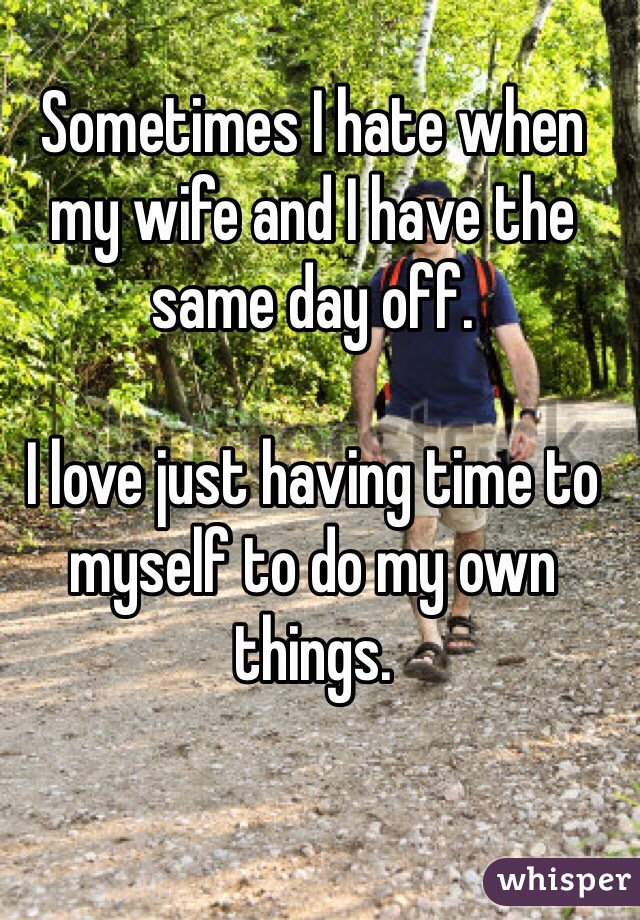 Sometimes I hate when my wife and I have the same day off.

I love just having time to myself to do my own things.