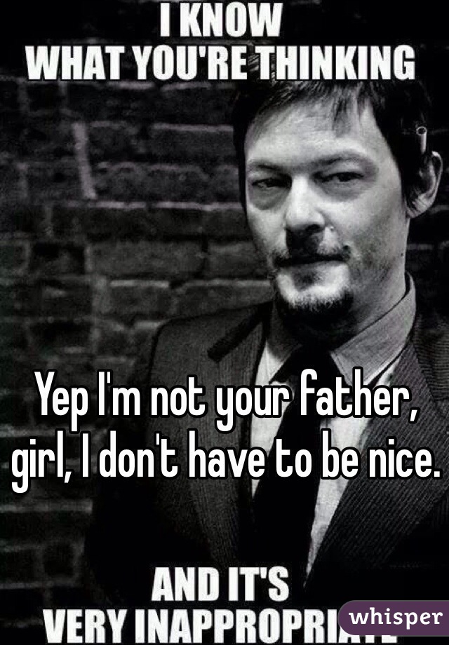 Yep I'm not your father, girl, I don't have to be nice.