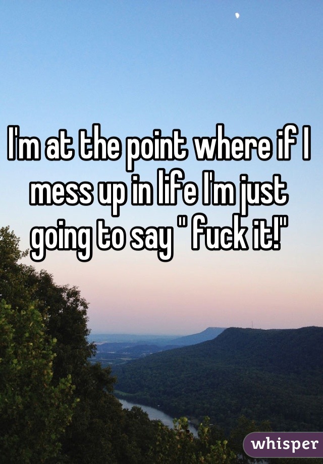 I'm at the point where if I mess up in life I'm just going to say " fuck it!"