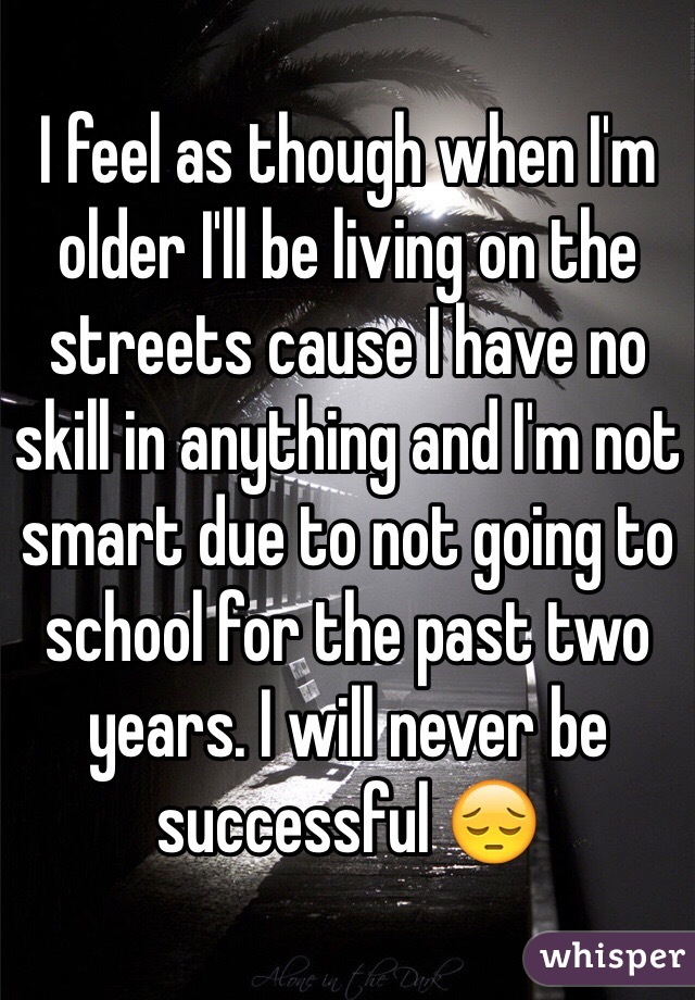 I feel as though when I'm older I'll be living on the streets cause I have no skill in anything and I'm not smart due to not going to school for the past two years. I will never be successful 😔