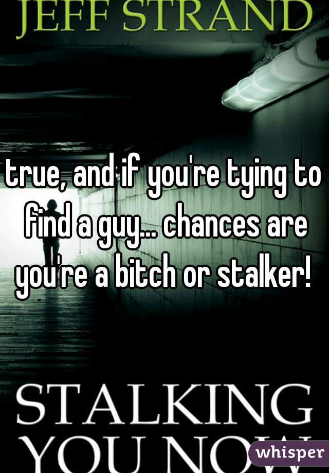 true, and if you're tying to find a guy... chances are you're a bitch or stalker! 