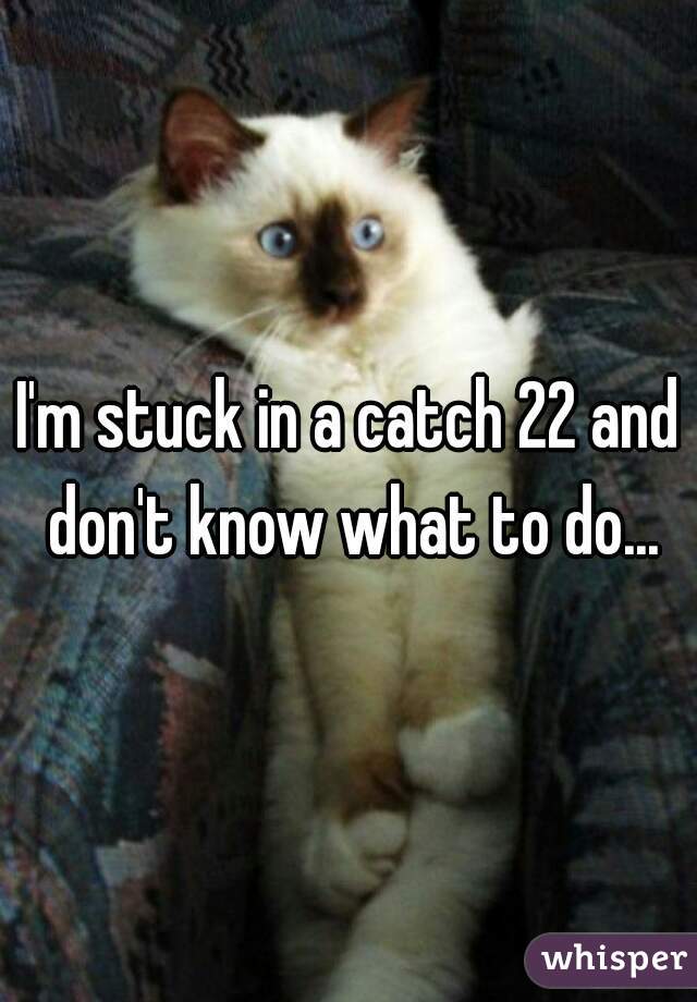 I'm stuck in a catch 22 and don't know what to do...