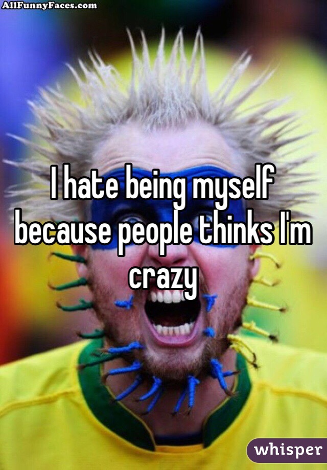 I hate being myself because people thinks I'm  crazy