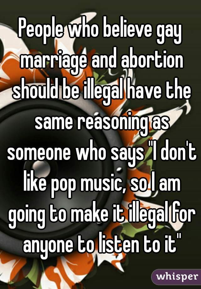 People who believe gay marriage and abortion should be illegal have the same reasoning as someone who says "I don't like pop music, so I am going to make it illegal for anyone to listen to it"