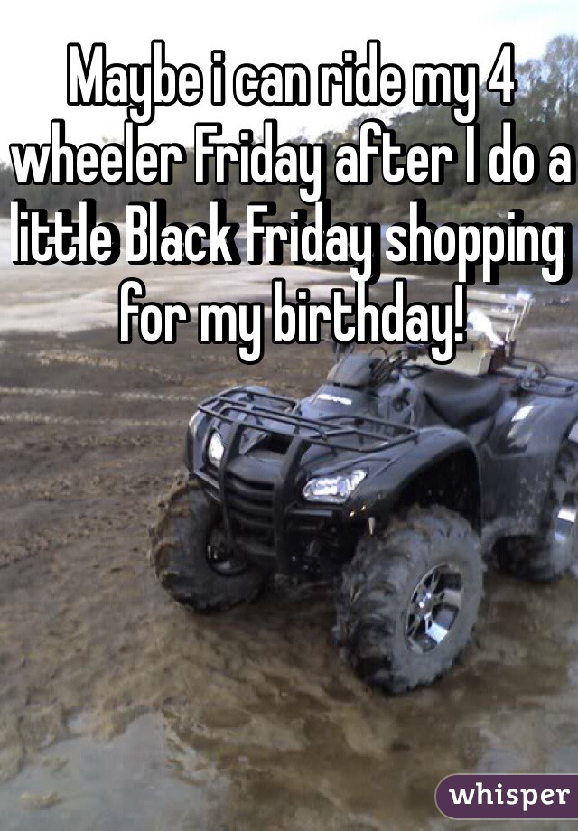 Maybe i can ride my 4 wheeler Friday after I do a little Black Friday shopping for my birthday! 