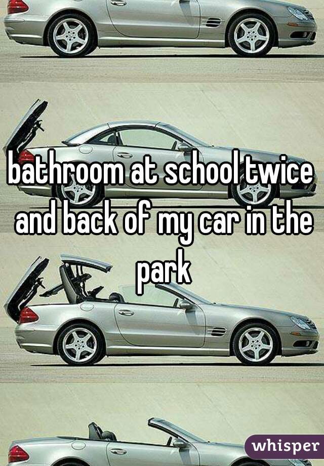 bathroom at school twice and back of my car in the park