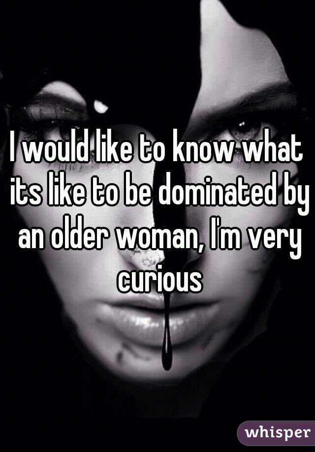 I would like to know what its like to be dominated by an older woman, I'm very curious