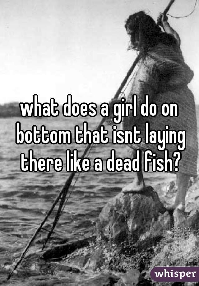 what does a girl do on bottom that isnt laying there like a dead fish?