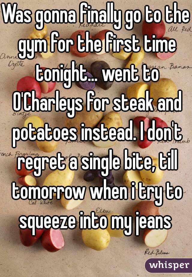 Was gonna finally go to the gym for the first time tonight... went to O'Charleys for steak and potatoes instead. I don't regret a single bite, till tomorrow when i try to squeeze into my jeans 