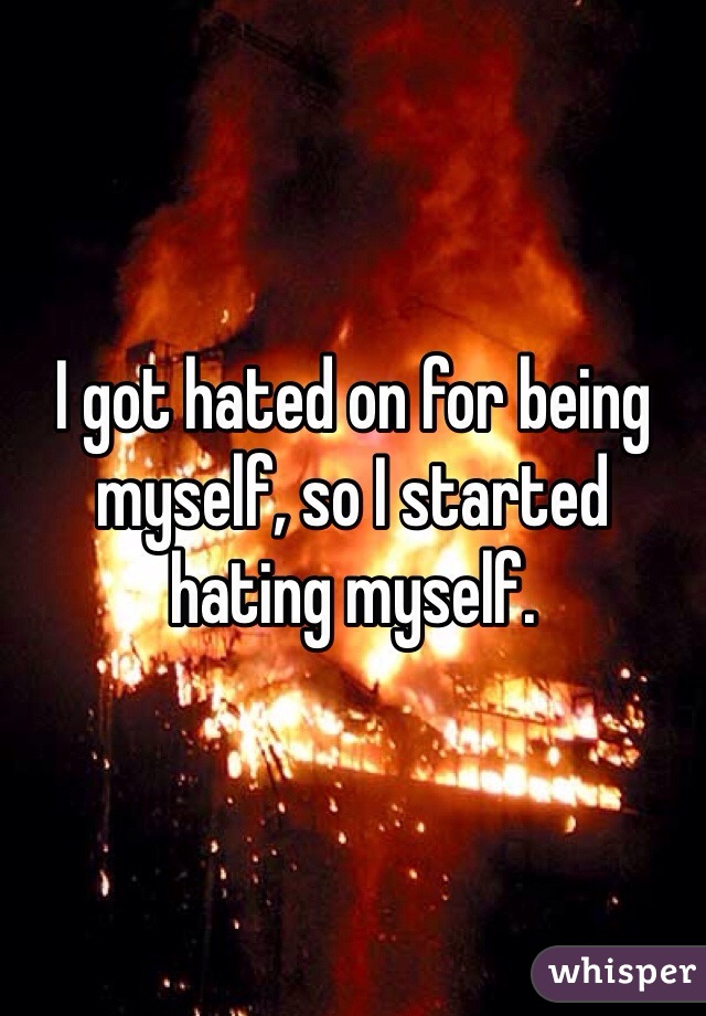 I got hated on for being myself, so I started hating myself. 