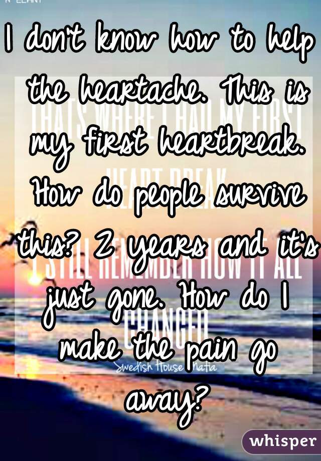 I don't know how to help the heartache. This is my first heartbreak. How do people survive this? 2 years and it's just gone. How do I make the pain go away?