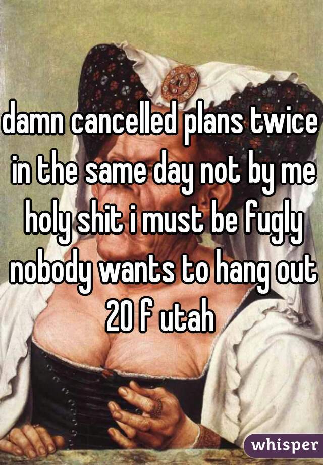 damn cancelled plans twice in the same day not by me holy shit i must be fugly nobody wants to hang out 20 f utah 