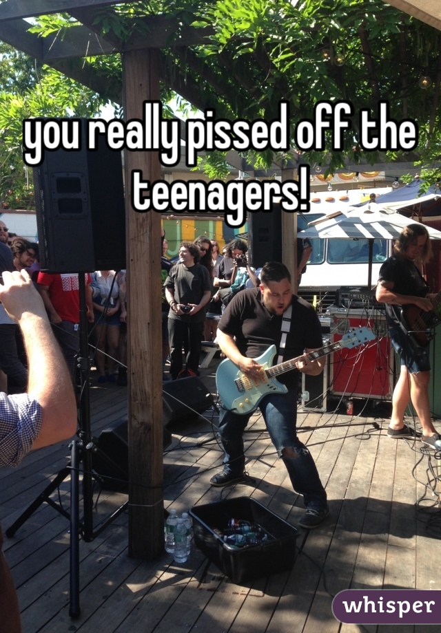 you really pissed off the teenagers!