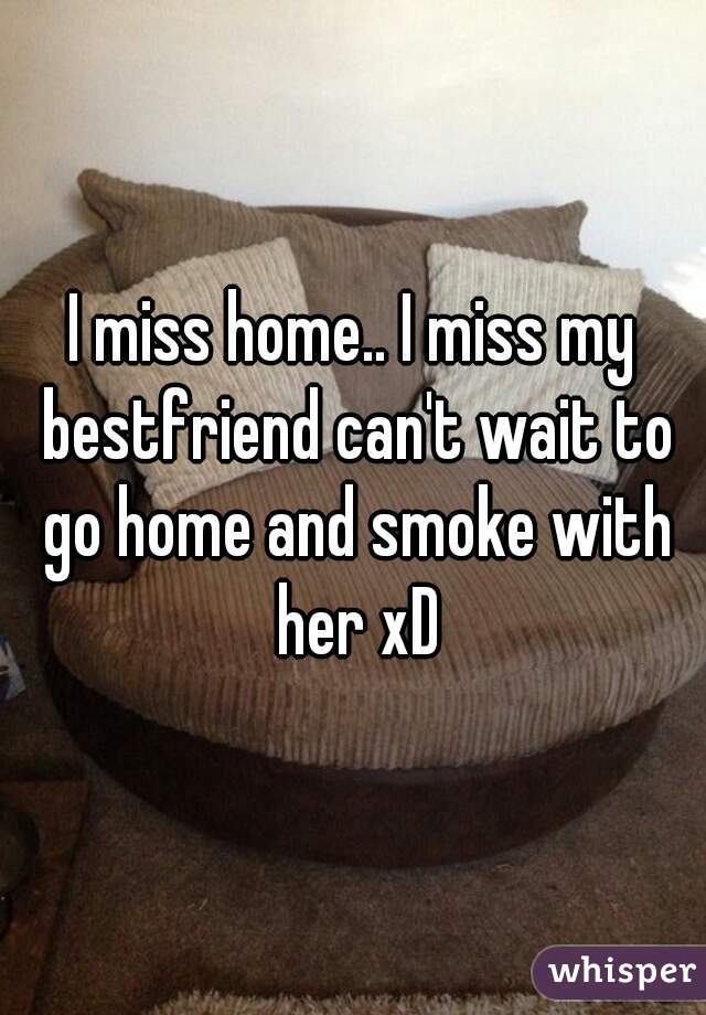 I miss home.. I miss my bestfriend can't wait to go home and smoke with her xD