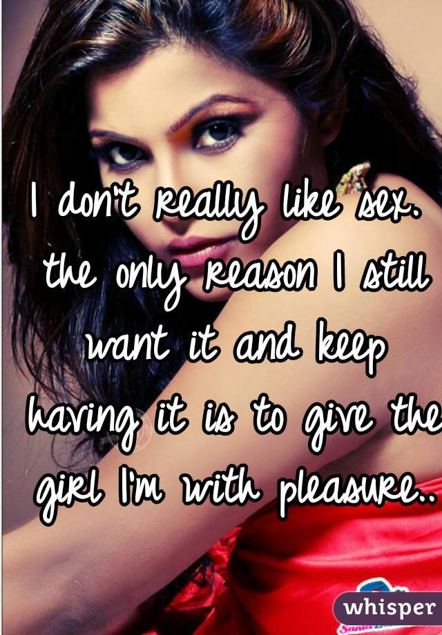 I don't really like sex. the only reason I still want it and keep having it is to give the girl I'm with pleasure..