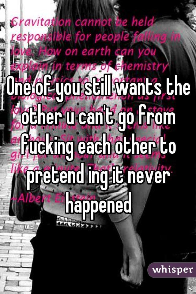 One of you still wants the other u can't go from fucking each other to pretend ing it never happened