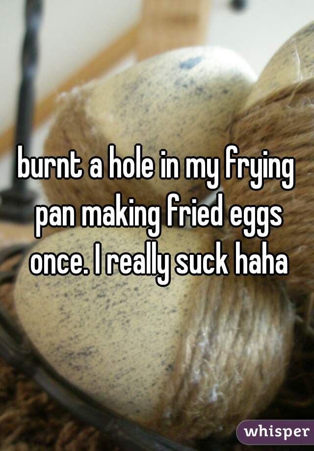 burnt a hole in my frying pan making fried eggs once. I really suck haha