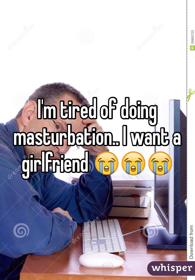 I'm tired of doing masturbation.. I want a girlfriend 😭😭😭