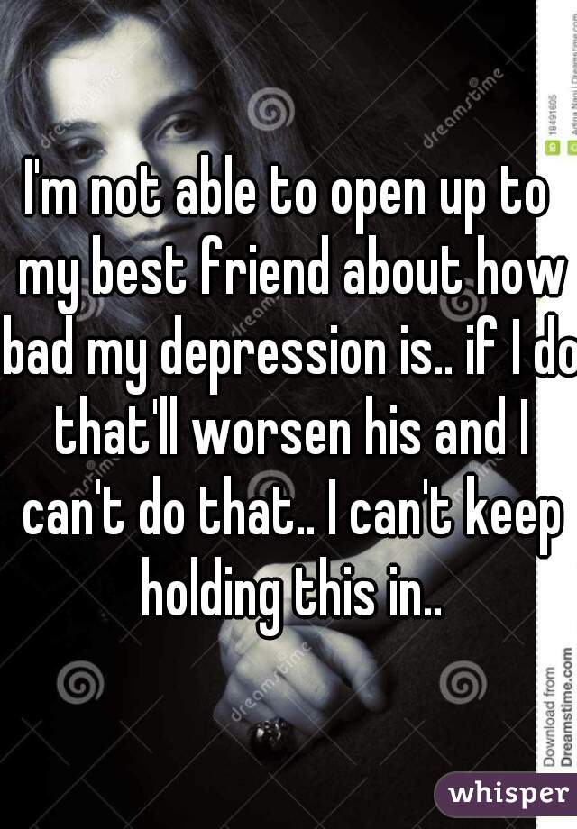 I'm not able to open up to my best friend about how bad my depression is.. if I do that'll worsen his and I can't do that.. I can't keep holding this in..