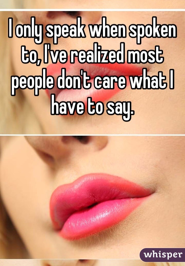 I only speak when spoken to, I've realized most people don't care what I have to say.