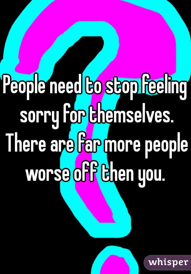 People need to stop feeling sorry for themselves. There are far more people worse off then you. 