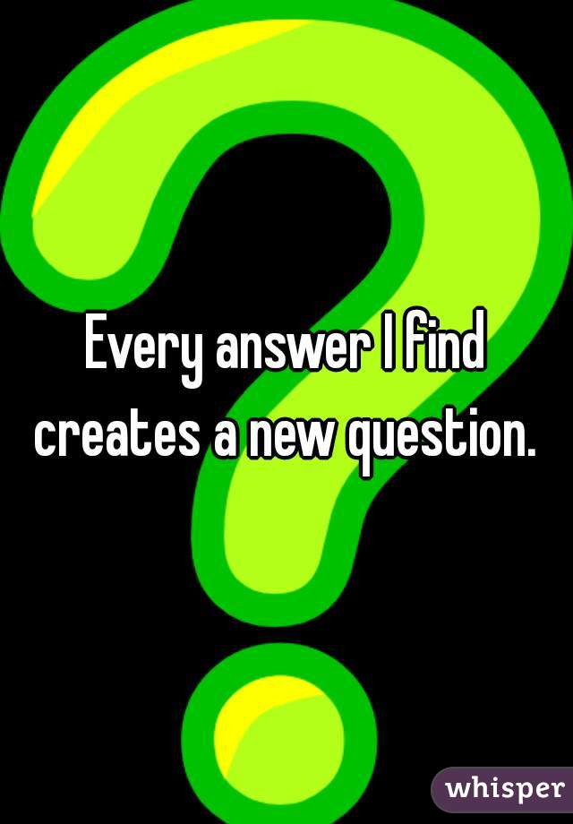 Every answer I find creates a new question. 