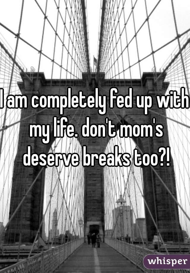 I am completely fed up with my life. don't mom's deserve breaks too?!