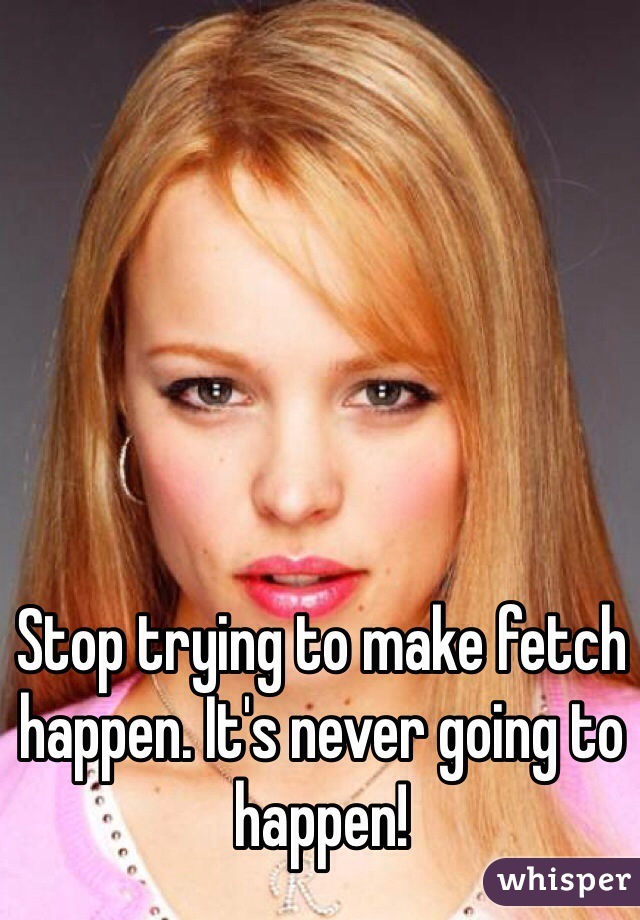 Stop trying to make fetch happen. It's never going to happen!