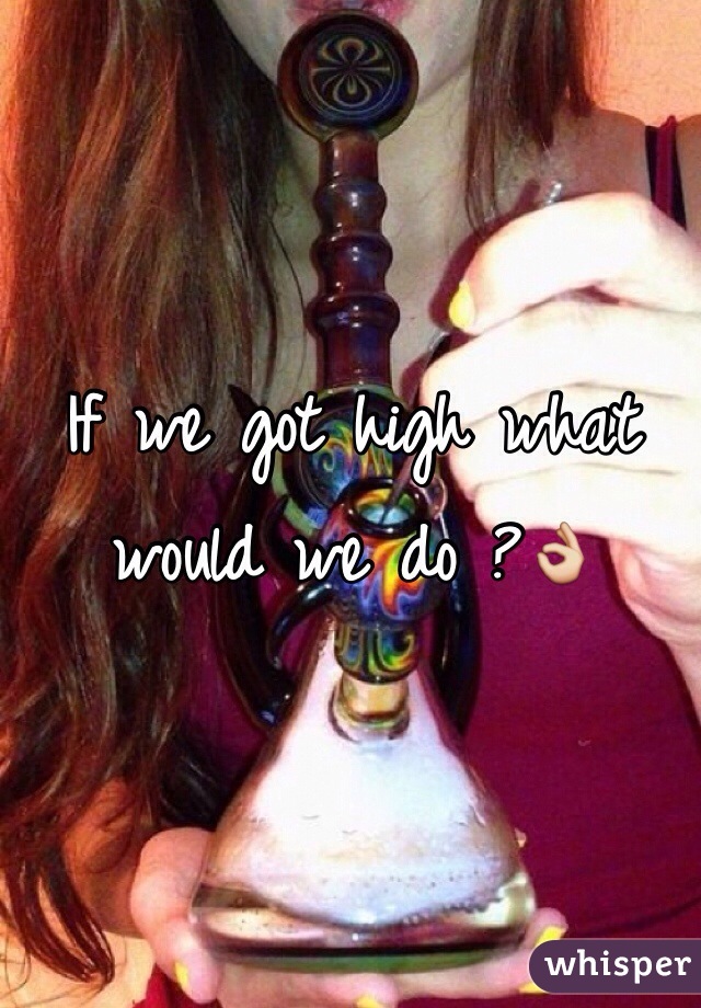 If we got high what would we do ?👌