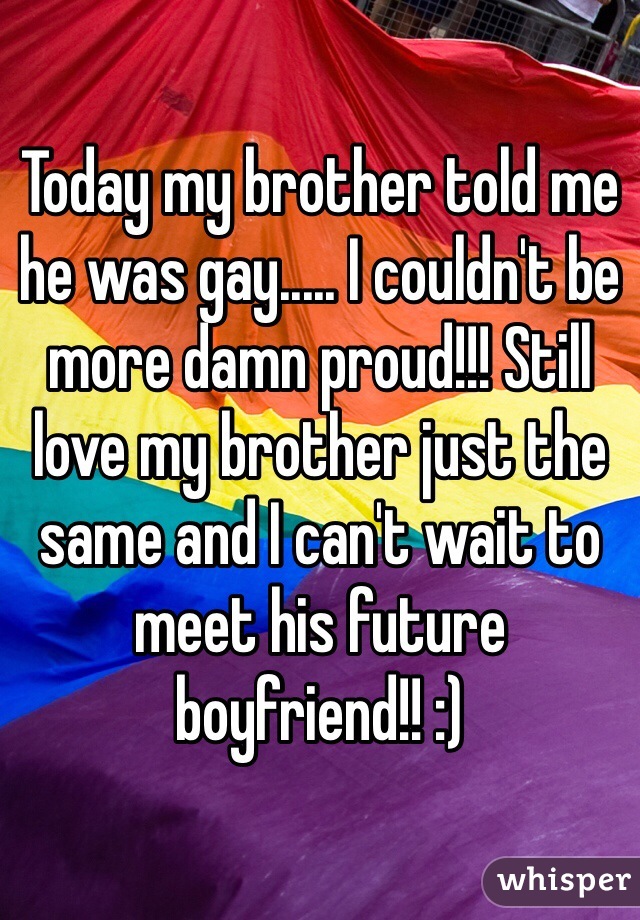 Today my brother told me he was gay..... I couldn't be more damn proud!!! Still love my brother just the same and I can't wait to meet his future boyfriend!! :)