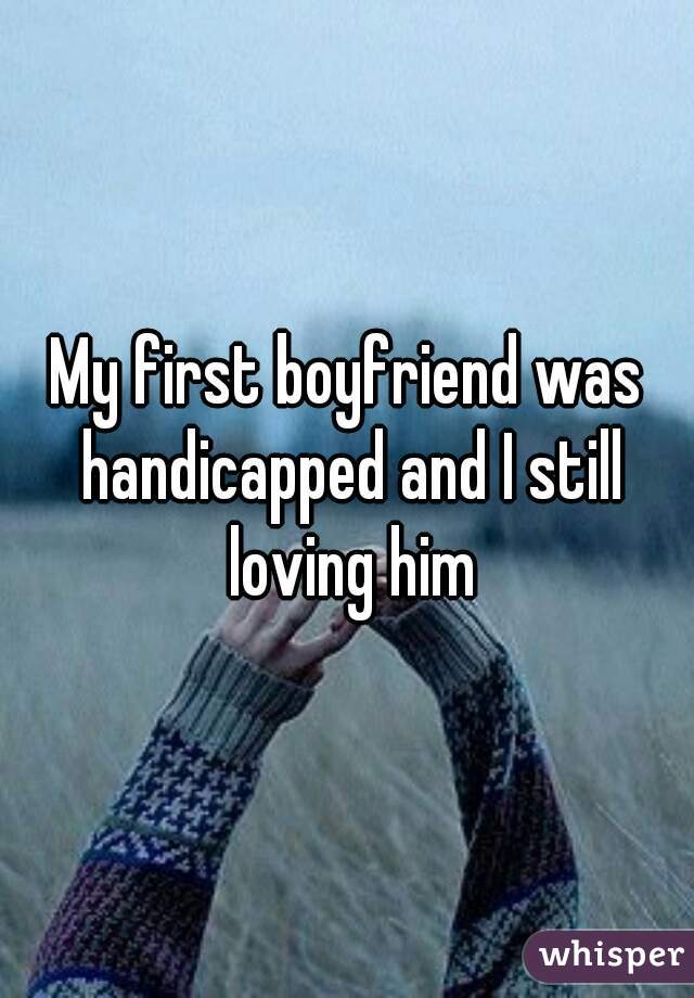 My first boyfriend was handicapped and I still loving him
