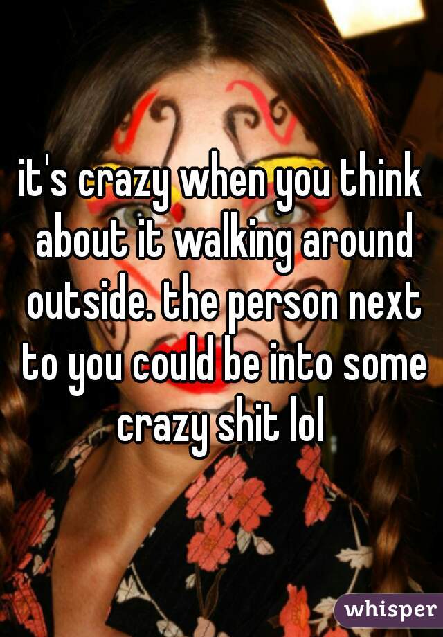 it's crazy when you think about it walking around outside. the person next to you could be into some crazy shit lol 