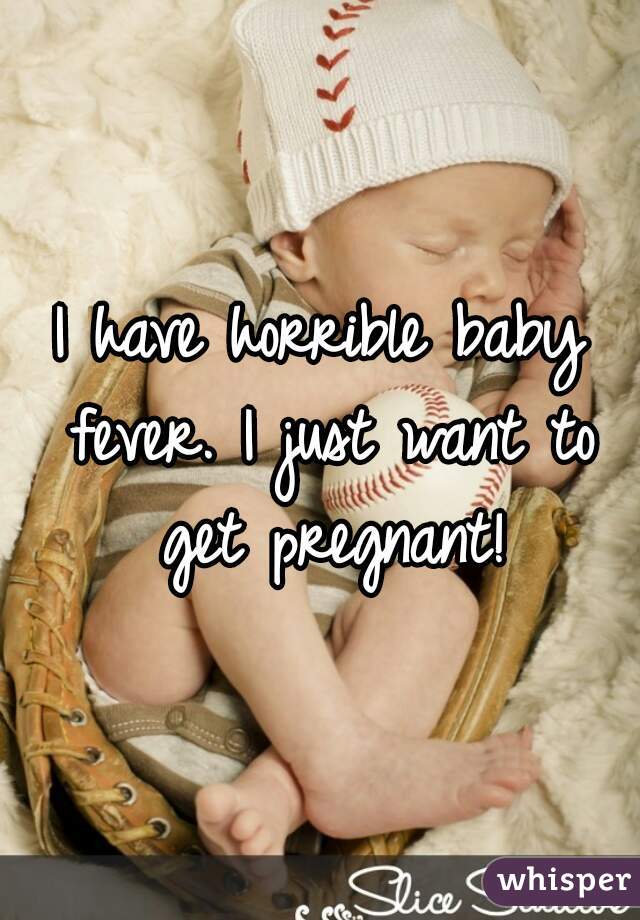 I have horrible baby fever. I just want to get pregnant!