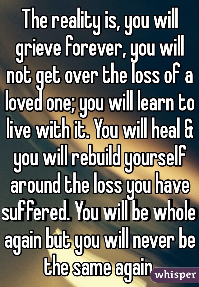 The reality is, you will grieve forever, you will not get over the loss of a loved one; you will learn to live with it. You will heal & you will rebuild yourself around the loss you have suffered. You will be whole again but you will never be the same again. 