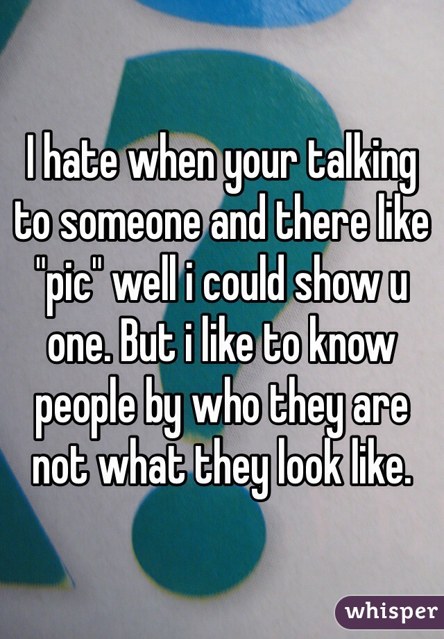 I hate when your talking to someone and there like "pic" well i could show u one. But i like to know people by who they are not what they look like. 