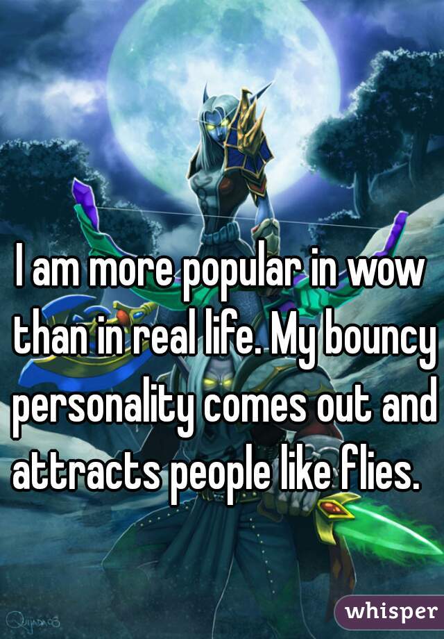 

I am more popular in wow than in real life. My bouncy personality comes out and attracts people like flies.  