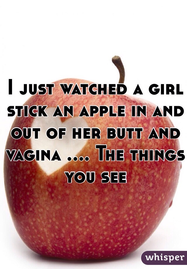 I just watched a girl stick an apple in and out of her butt and vagina .... The things you see 