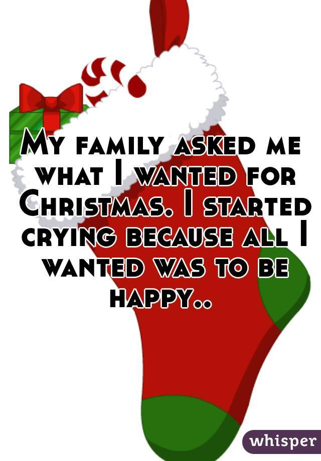 My family asked me what I wanted for Christmas. I started crying because all I wanted was to be happy.. 