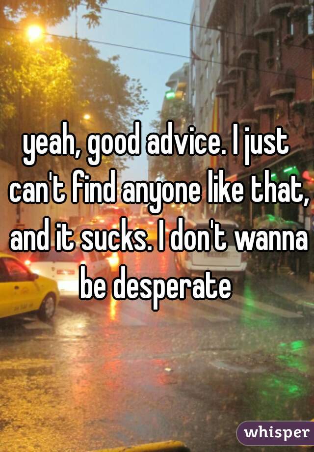 yeah, good advice. I just can't find anyone like that, and it sucks. I don't wanna be desperate 