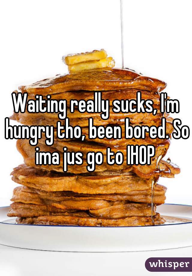 Waiting really sucks, I'm hungry tho, been bored. So ima jus go to IHOP 