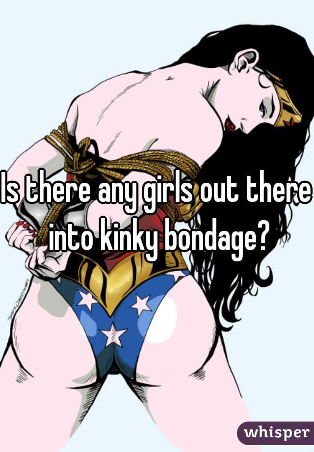 Is there any girls out there into kinky bondage?