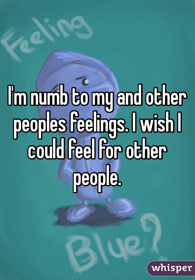 I'm numb to my and other peoples feelings. I wish I could feel for other people. 