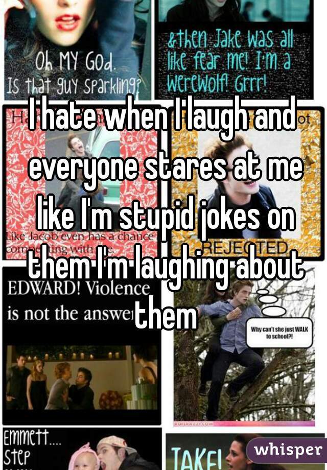 I hate when I laugh and everyone stares at me like I'm stupid jokes on them I'm laughing about them