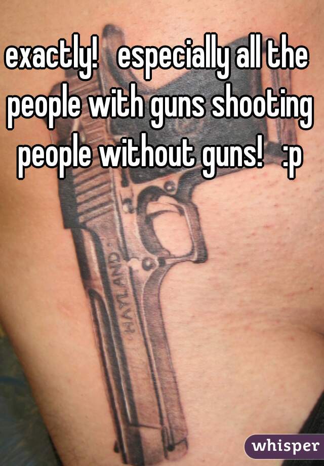 exactly!   especially all the people with guns shooting people without guns!   :p