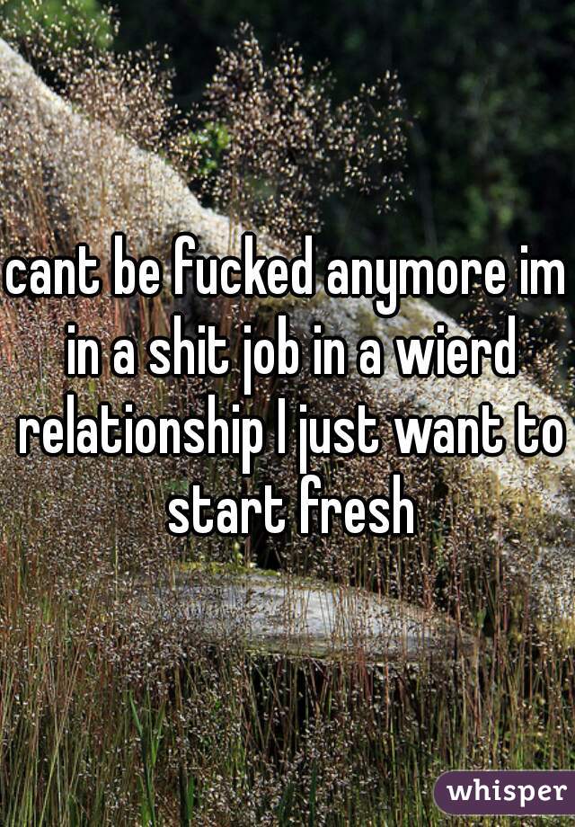 cant be fucked anymore im in a shit job in a wierd relationship I just want to start fresh