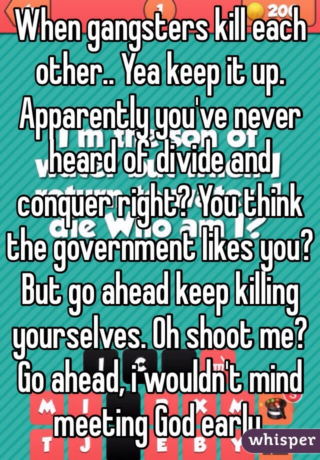 When gangsters kill each other.. Yea keep it up. Apparently you've never heard of divide and conquer right? You think the government likes you? But go ahead keep killing yourselves. Oh shoot me? Go ahead, i wouldn't mind meeting God early.