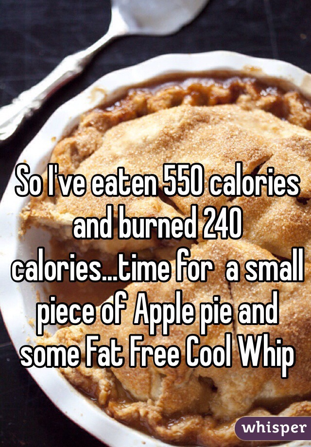 So I've eaten 550 calories and burned 240 calories...time for  a small piece of Apple pie and some Fat Free Cool Whip 